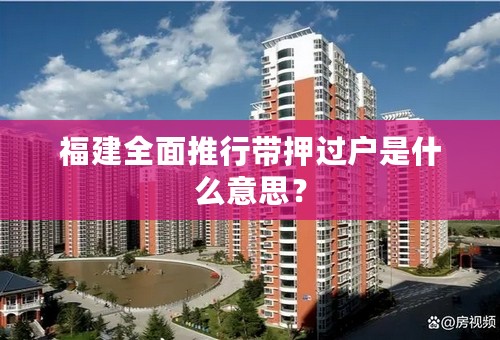 福建全面推行带押过户是什么意思？