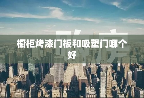 橱柜烤漆门板和吸塑门哪个好