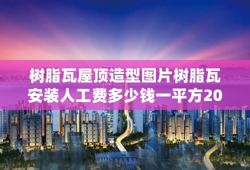 树脂瓦屋顶造型图片树脂瓦安装人工费多少钱一平方2022