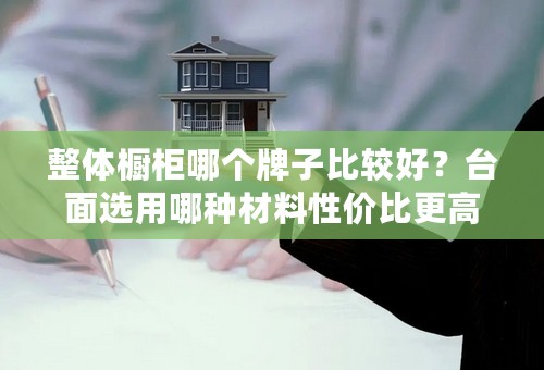 整体橱柜哪个牌子比较好？台面选用哪种材料性价比更高？