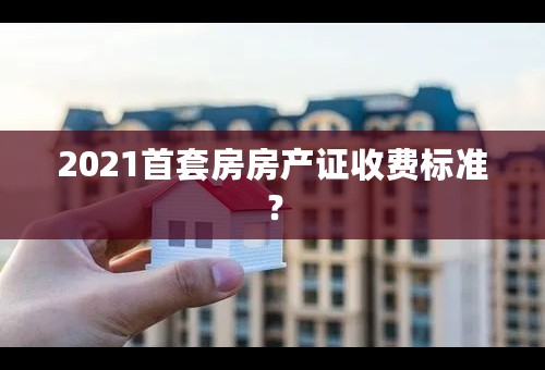 2021首套房房产证收费标准？