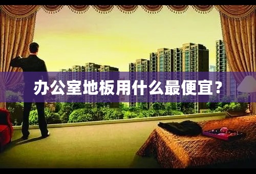 办公室地板用什么最便宜？