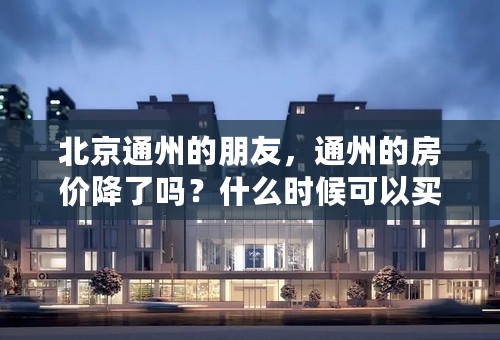 北京通州的朋友，通州的房价降了吗？什么时候可以买啊