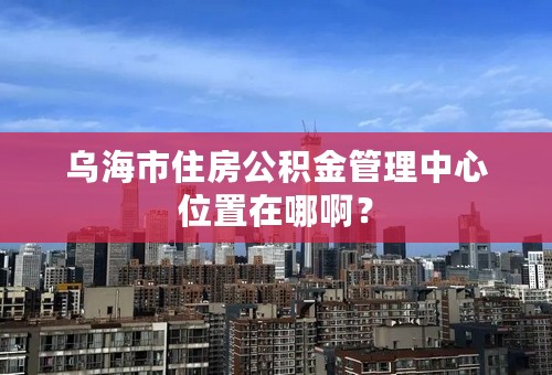 乌海市住房公积金管理中心位置在哪啊？