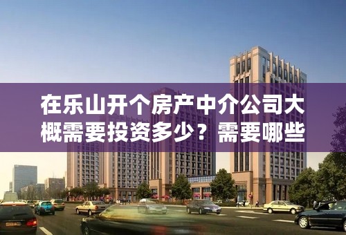 在乐山开个房产中介公司大概需要投资多少？需要哪些手续？