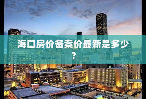 海口房价备案价最新是多少？