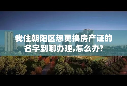 我住朝阳区想更换房产证的名字到哪办理,怎么办?