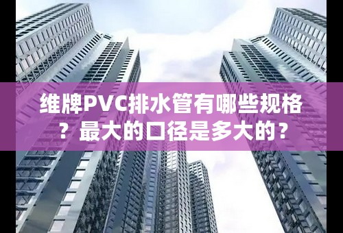 维牌PVC排水管有哪些规格？最大的口径是多大的？