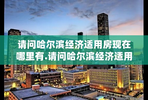 请问哈尔滨经济适用房现在哪里有.请问哈尔滨经济适用房现在哪里有