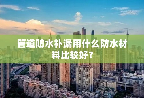 管道防水补漏用什么防水材料比较好？