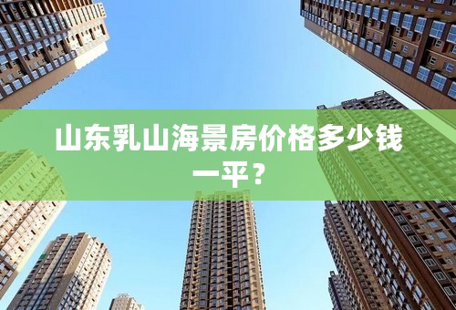 山东乳山海景房价格多少钱一平？