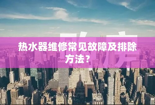 热水器维修常见故障及排除方法？