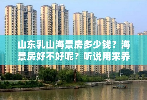 山东乳山海景房多少钱？海景房好不好呢？听说用来养老挺好的，真想是这样吗？