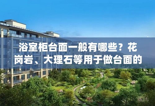 浴室柜台面一般有哪些？花岗岩、大理石等用于做台面的优劣？