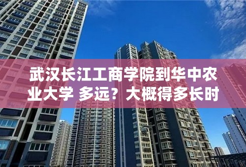 武汉长江工商学院到华中农业大学 多远？大概得多长时间？打车大概得多少钱？