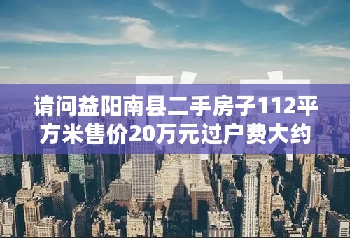 请问益阳南县二手房子112平方米售价20万元过户费大约多少呀