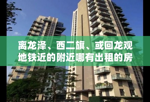 离龙泽、西二旗、或回龙观地铁近的附近哪有出租的房子啊