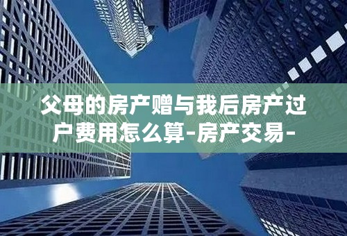 父母的房产赠与我后房产过户费用怎么算–房产交易–