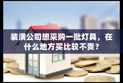 装潢公司想采购一批灯具，在什么地方买比较不贵？