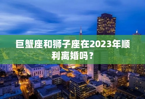 巨蟹座和狮子座在2023年顺利离婚吗？