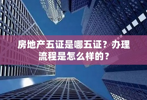 房地产五证是哪五证？办理流程是怎么样的？