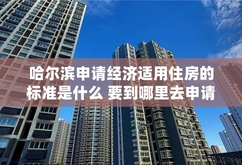 哈尔滨申请经济适用住房的标准是什么 要到哪里去申请