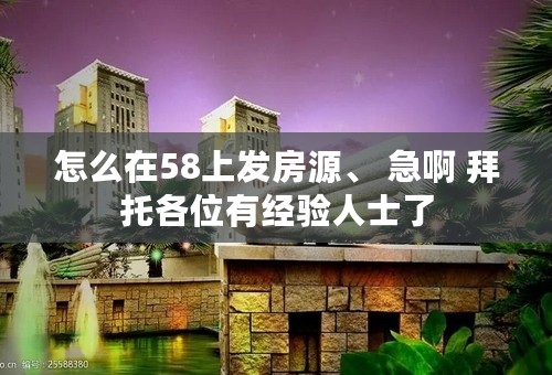 怎么在58上发房源、 急啊 拜托各位有经验人士了