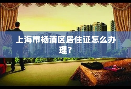 上海市杨浦区居住证怎么办理？