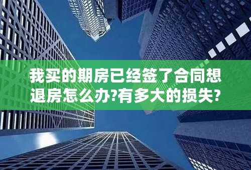 我买的期房已经签了合同想退房怎么办?有多大的损失?谢谢!