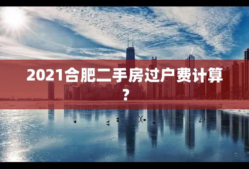 2021合肥二手房过户费计算？