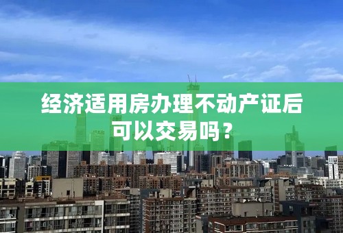 经济适用房办理不动产证后可以交易吗？