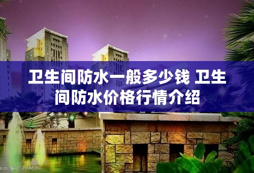 卫生间防水一般多少钱 卫生间防水价格行情介绍