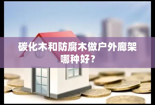 碳化木和防腐木做户外廊架哪种好？