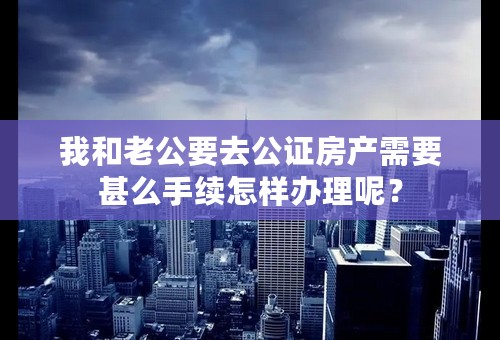 我和老公要去公证房产需要甚么手续怎样办理呢？