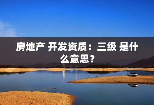 房地产 开发资质：三级 是什么意思？