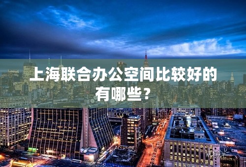 上海联合办公空间比较好的有哪些？