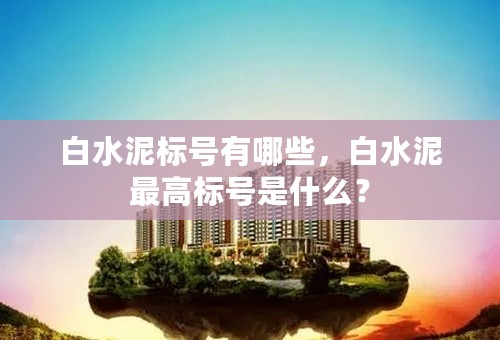 白水泥标号有哪些，白水泥最高标号是什么？