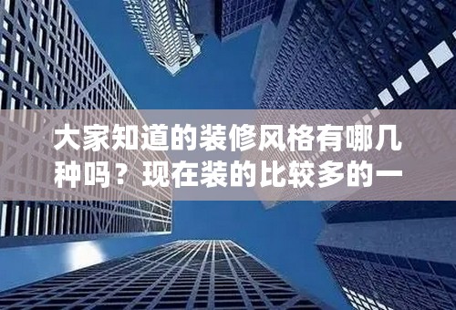 大家知道的装修风格有哪几种吗？现在装的比较多的一些风格是哪几种？