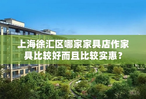 上海徐汇区哪家家具店作家具比较好而且比较实惠？