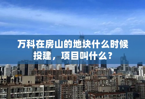 万科在房山的地块什么时候投建，项目叫什么？