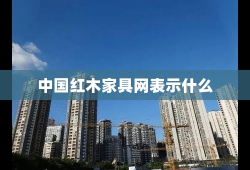 中国红木家具网表示什么