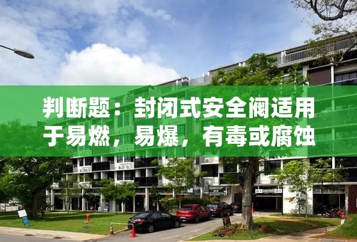 判断题：封闭式安全阀适用于易燃，易爆，有毒或腐蚀性介质的环境吗？ ...