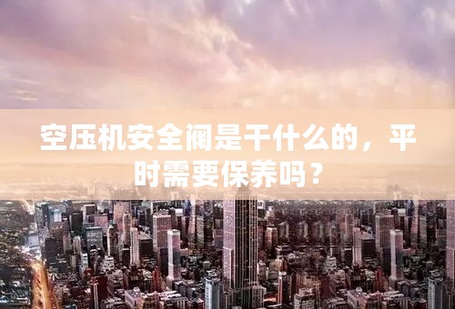 空压机安全阀是干什么的，平时需要保养吗？