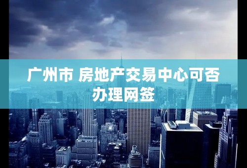 广州市 房地产交易中心可否办理网签