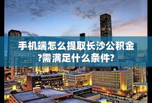 手机端怎么提取长沙公积金?需满足什么条件?