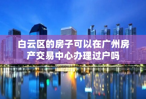 白云区的房子可以在广州房产交易中心办理过户吗