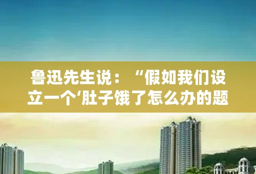 鲁迅先生说：“假如我们设立一个‘肚子饿了怎么办的题目’，拖出古人来质问罢，倘说‘肚子饿了应该争食吃