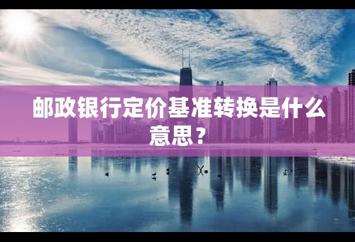 邮政银行定价基准转换是什么意思？