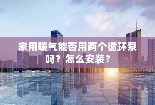 家用暖气能否用两个循环泵吗？怎么安装？