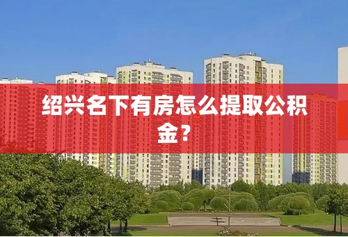 绍兴名下有房怎么提取公积金？